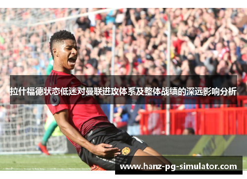 拉什福德状态低迷对曼联进攻体系及整体战绩的深远影响分析