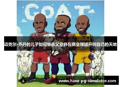 迈克尔·乔丹的儿子如何继承父业并在商业领域开创自己的天地 迈克尔·乔丹的儿子如何继承父业并在商业领域开创自己的天地