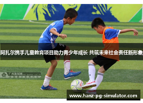 阿扎尔携手儿童教育项目助力青少年成长 共筑未来社会责任新形象 阿扎尔携手儿童教育项目助力青少年成长 共筑未来社会责任新形象