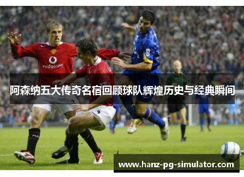阿森纳五大传奇名宿回顾球队辉煌历史与经典瞬间