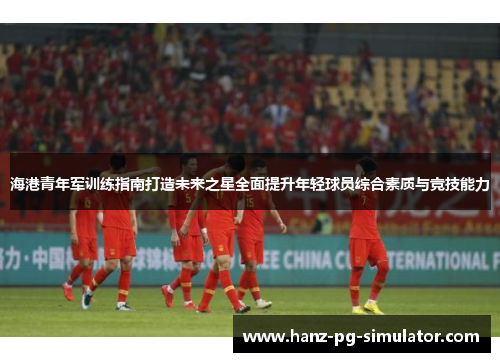 海港青年军训练指南打造未来之星全面提升年轻球员综合素质与竞技能力