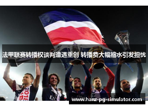 法甲联赛转播权谈判遭遇重创 转播费大幅缩水引发担忧 法甲联赛转播权谈判遭遇重创 转播费大幅缩水引发担忧