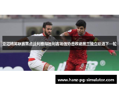 亚冠精英联赛焦点战利雅得胜利客场强势击败德黑兰独立挺进下一轮 亚冠精英联赛焦点战利雅得胜利客场强势击败德黑兰独立挺进下一轮